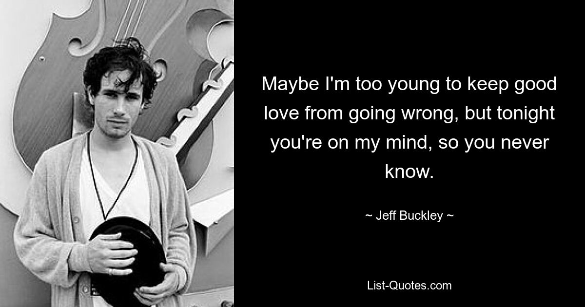 Maybe I'm too young to keep good love from going wrong, but tonight you're on my mind, so you never know. — © Jeff Buckley