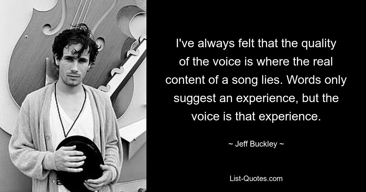 I've always felt that the quality of the voice is where the real content of a song lies. Words only suggest an experience, but the voice is that experience. — © Jeff Buckley