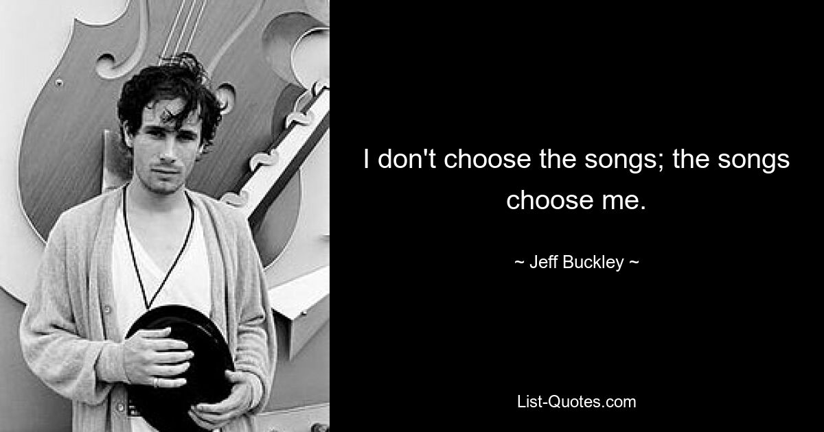 I don't choose the songs; the songs choose me. — © Jeff Buckley