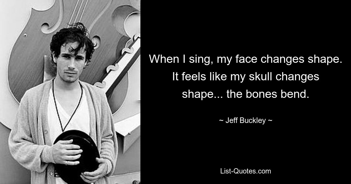 When I sing, my face changes shape. It feels like my skull changes shape... the bones bend. — © Jeff Buckley