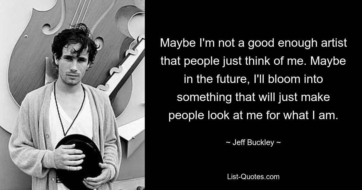 Maybe I'm not a good enough artist that people just think of me. Maybe in the future, I'll bloom into something that will just make people look at me for what I am. — © Jeff Buckley