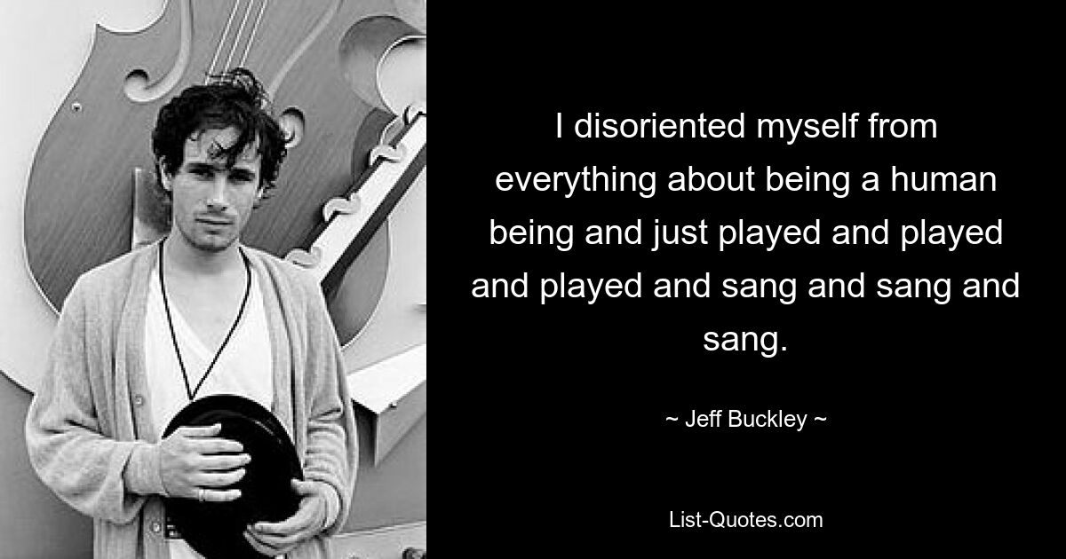 I disoriented myself from everything about being a human being and just played and played and played and sang and sang and sang. — © Jeff Buckley