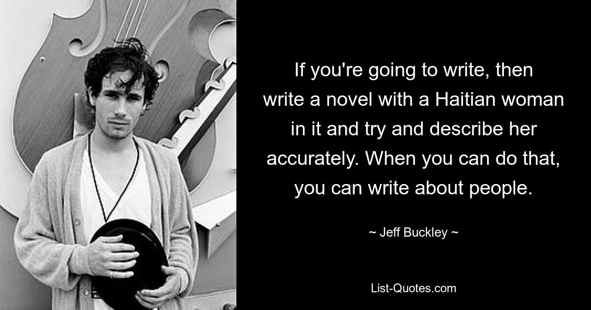 If you're going to write, then write a novel with a Haitian woman in it and try and describe her accurately. When you can do that, you can write about people. — © Jeff Buckley