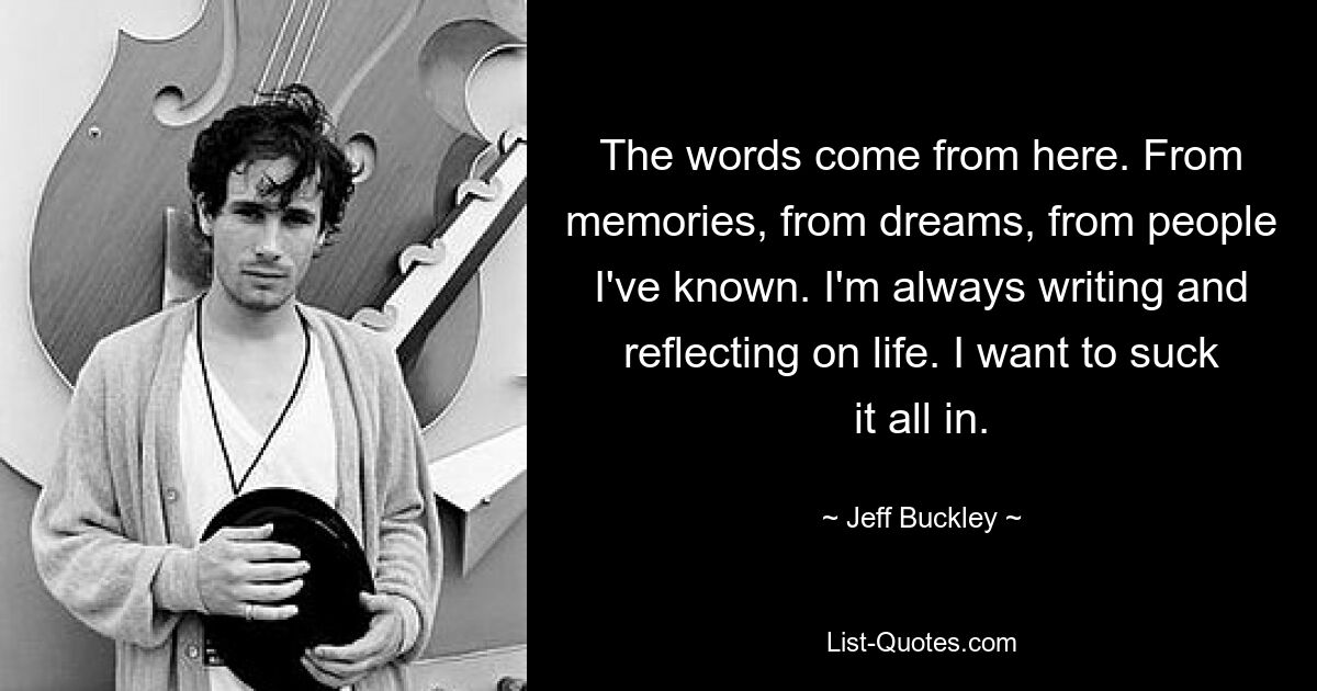 The words come from here. From memories, from dreams, from people I've known. I'm always writing and reflecting on life. I want to suck it all in. — © Jeff Buckley