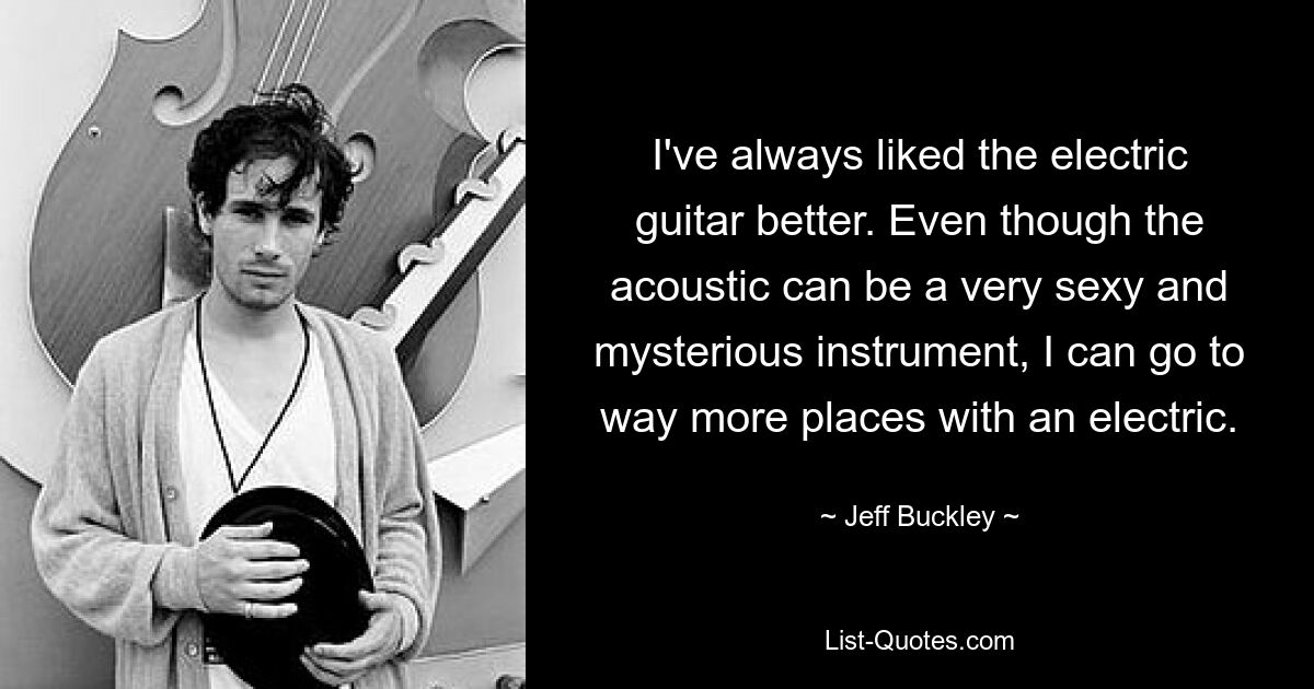 Die E-Gitarre hat mir schon immer besser gefallen. Auch wenn das akustische Instrument ein sehr sexy und geheimnisvolles Instrument sein kann, kann ich mit einem elektrischen Instrument viel mehr Orte erreichen. — © Jeff Buckley 