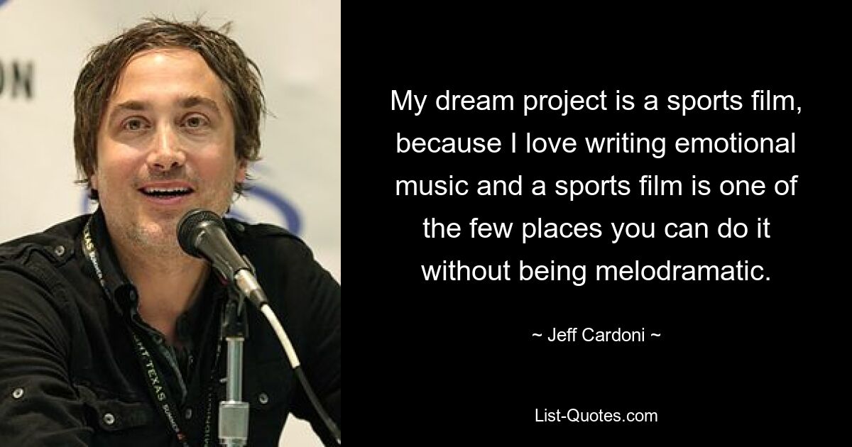 My dream project is a sports film, because I love writing emotional music and a sports film is one of the few places you can do it without being melodramatic. — © Jeff Cardoni