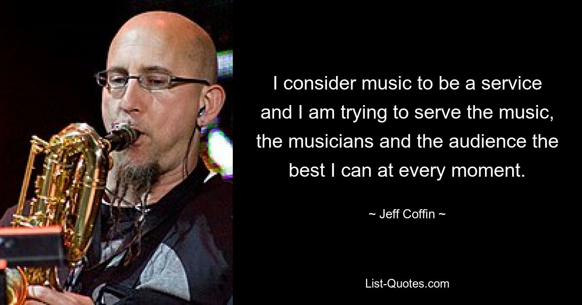 I consider music to be a service and I am trying to serve the music, the musicians and the audience the best I can at every moment. — © Jeff Coffin