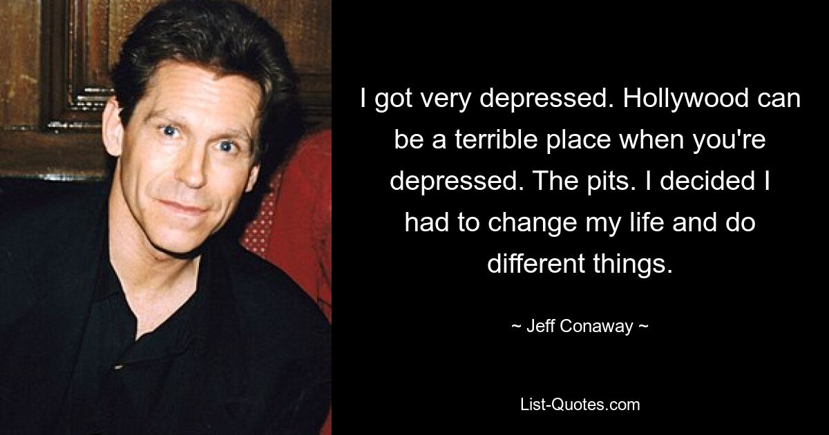 I got very depressed. Hollywood can be a terrible place when you're depressed. The pits. I decided I had to change my life and do different things. — © Jeff Conaway