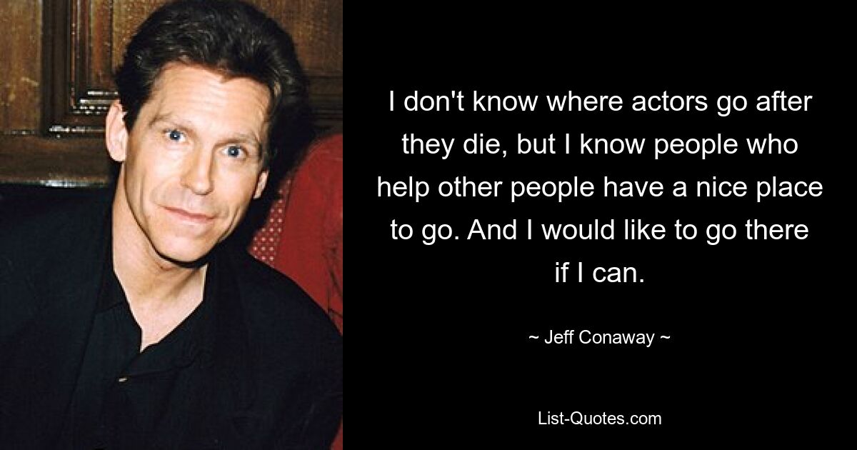 I don't know where actors go after they die, but I know people who help other people have a nice place to go. And I would like to go there if I can. — © Jeff Conaway