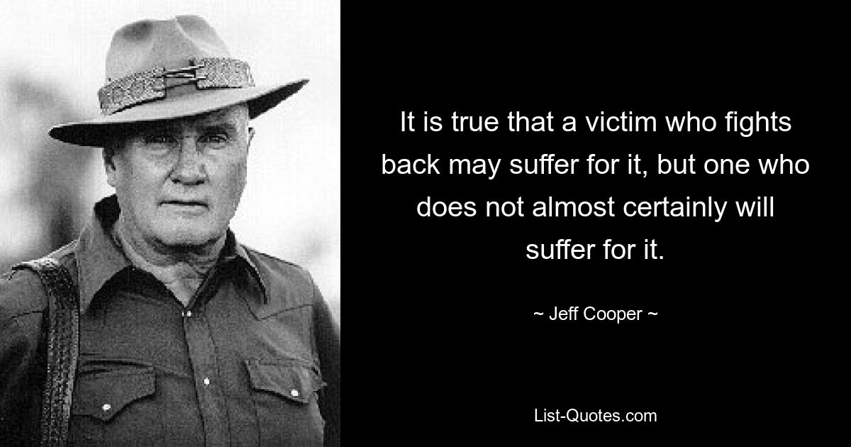 It is true that a victim who fights back may suffer for it, but one who does not almost certainly will suffer for it. — © Jeff Cooper