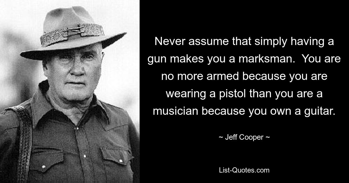 Never assume that simply having a gun makes you a marksman.  You are no more armed because you are wearing a pistol than you are a musician because you own a guitar. — © Jeff Cooper