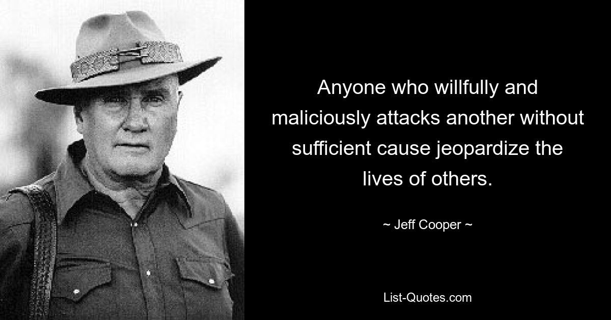 Anyone who willfully and maliciously attacks another without sufficient cause jeopardize the lives of others. — © Jeff Cooper