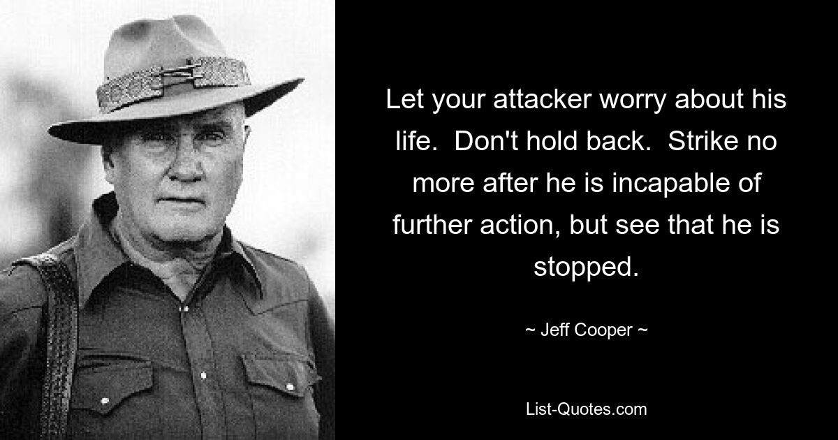 Let your attacker worry about his life.  Don't hold back.  Strike no more after he is incapable of further action, but see that he is stopped. — © Jeff Cooper