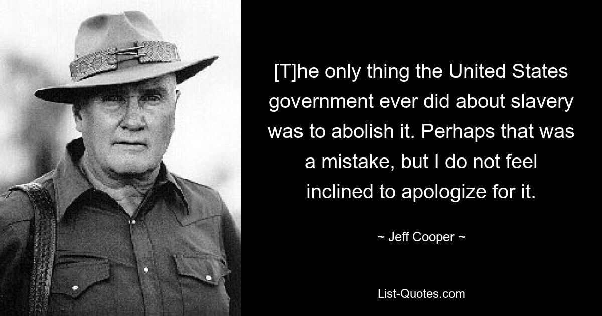 [T]he only thing the United States government ever did about slavery was to abolish it. Perhaps that was a mistake, but I do not feel inclined to apologize for it. — © Jeff Cooper