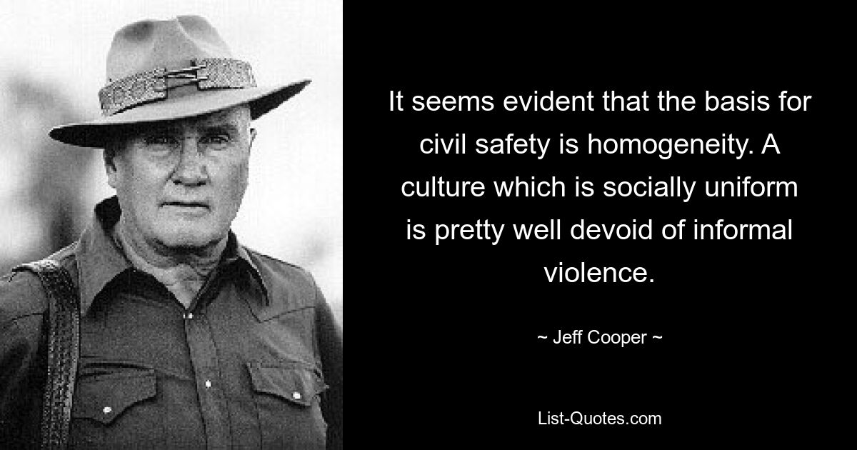 It seems evident that the basis for civil safety is homogeneity. A culture which is socially uniform is pretty well devoid of informal violence. — © Jeff Cooper