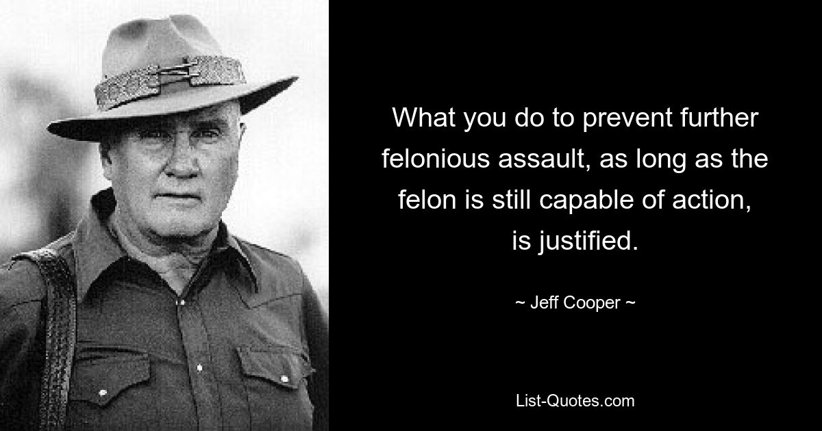 What you do to prevent further felonious assault, as long as the felon is still capable of action, is justified. — © Jeff Cooper