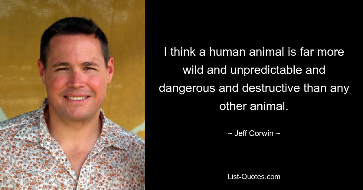 I think a human animal is far more wild and unpredictable and dangerous and destructive than any other animal. — © Jeff Corwin