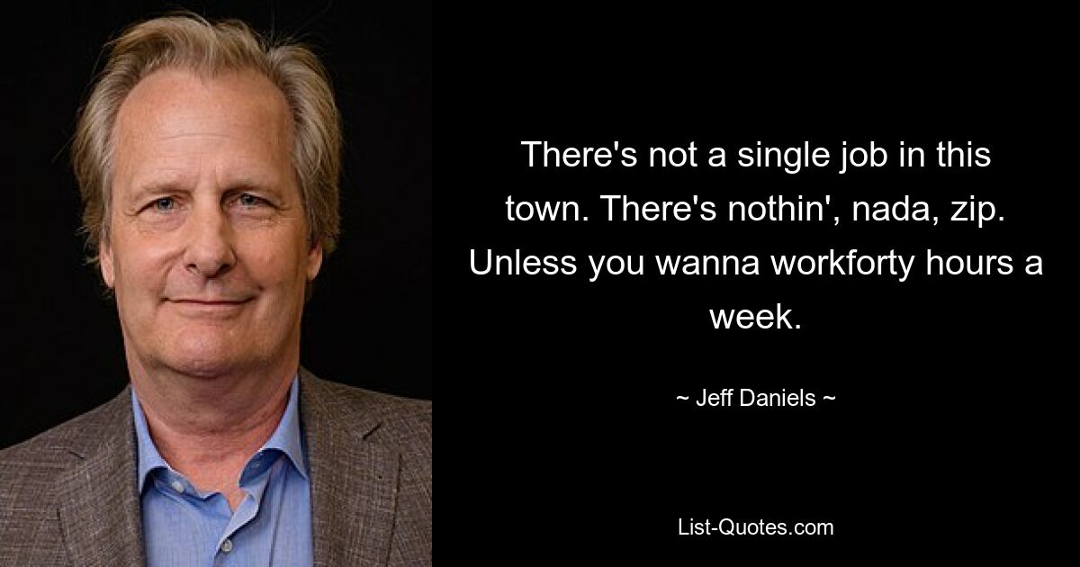 There's not a single job in this town. There's nothin', nada, zip. Unless you wanna workforty hours a week. — © Jeff Daniels