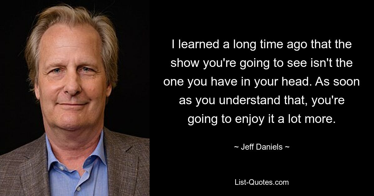 I learned a long time ago that the show you're going to see isn't the one you have in your head. As soon as you understand that, you're going to enjoy it a lot more. — © Jeff Daniels