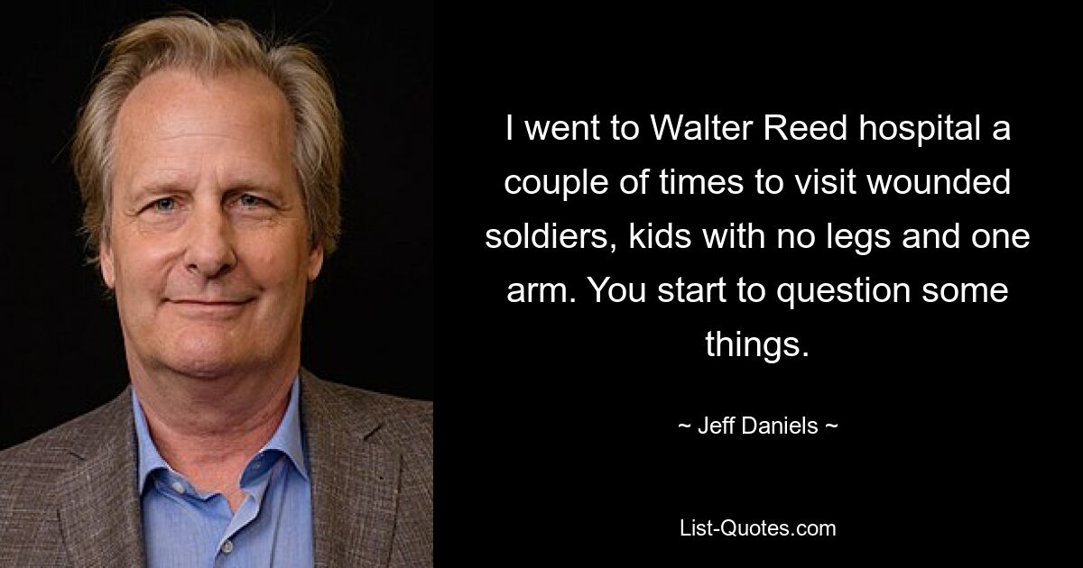 I went to Walter Reed hospital a couple of times to visit wounded soldiers, kids with no legs and one arm. You start to question some things. — © Jeff Daniels