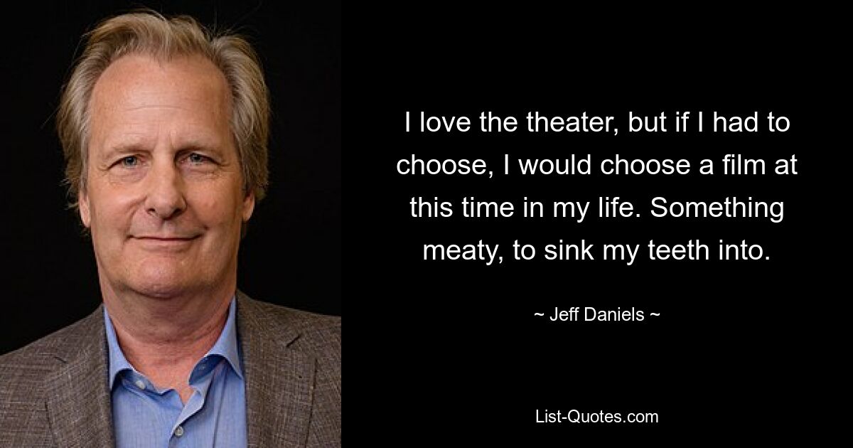 I love the theater, but if I had to choose, I would choose a film at this time in my life. Something meaty, to sink my teeth into. — © Jeff Daniels