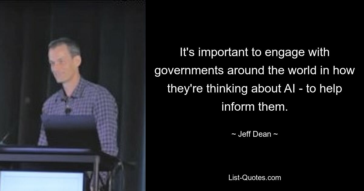 It's important to engage with governments around the world in how they're thinking about AI - to help inform them. — © Jeff Dean