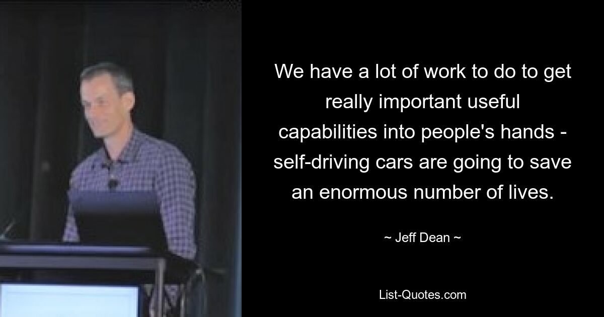 We have a lot of work to do to get really important useful capabilities into people's hands - self-driving cars are going to save an enormous number of lives. — © Jeff Dean