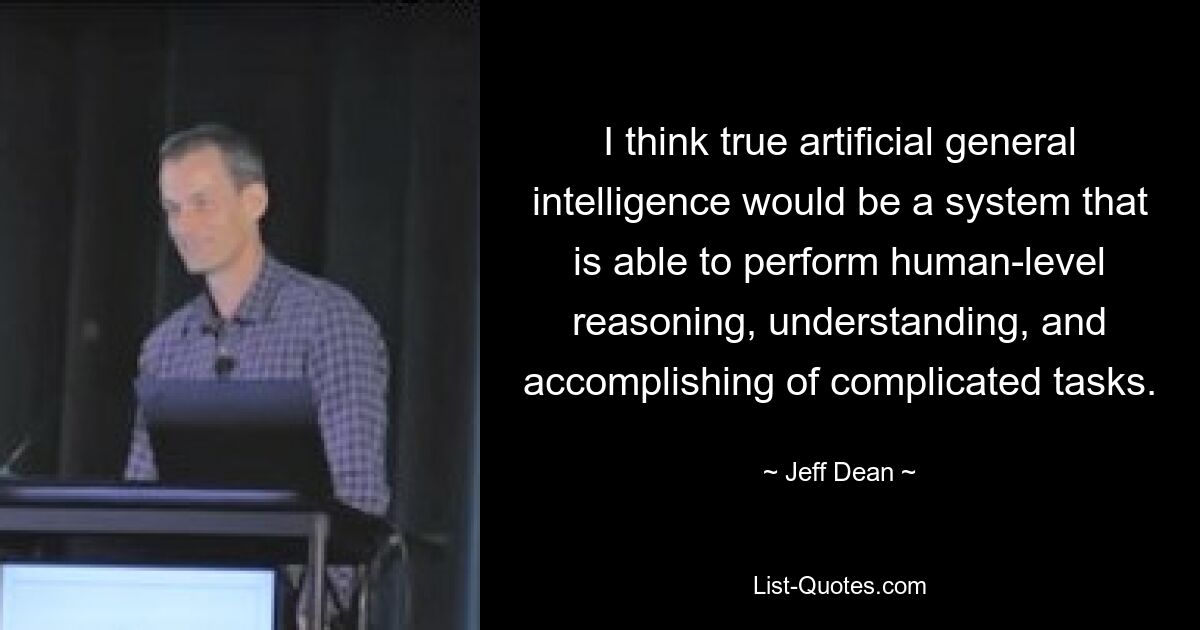 I think true artificial general intelligence would be a system that is able to perform human-level reasoning, understanding, and accomplishing of complicated tasks. — © Jeff Dean