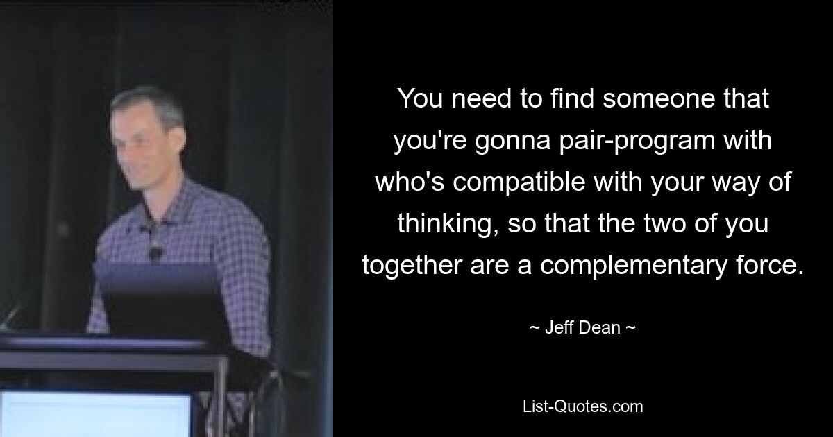 You need to find someone that you're gonna pair-program with who's compatible with your way of thinking, so that the two of you together are a complementary force. — © Jeff Dean