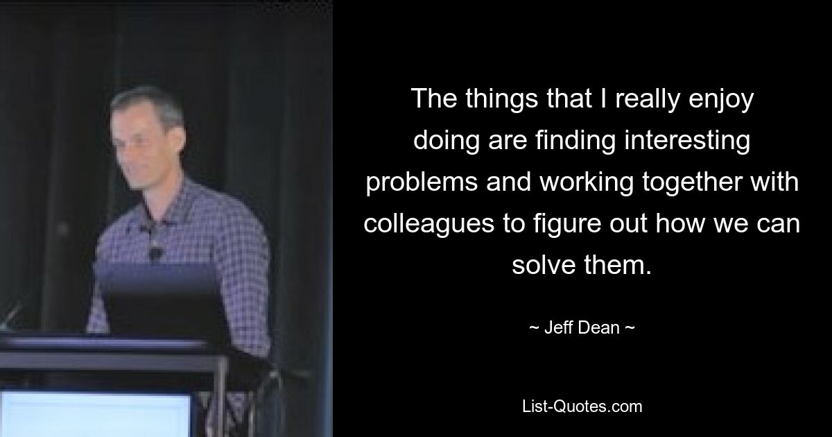 The things that I really enjoy doing are finding interesting problems and working together with colleagues to figure out how we can solve them. — © Jeff Dean