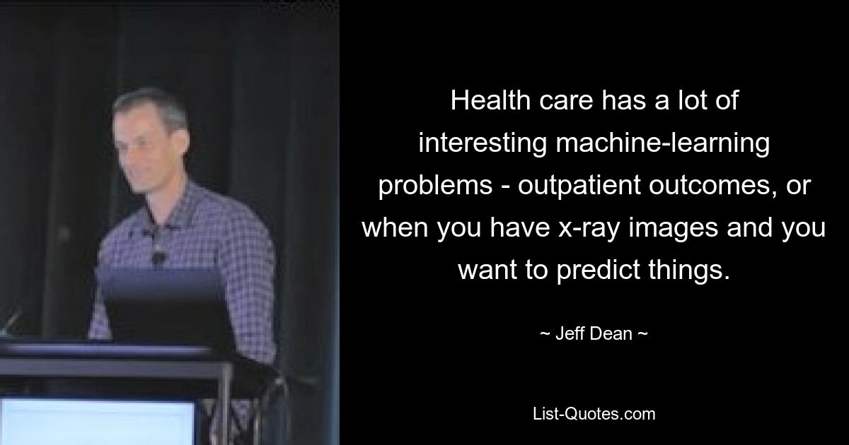 Health care has a lot of interesting machine-learning problems - outpatient outcomes, or when you have x-ray images and you want to predict things. — © Jeff Dean