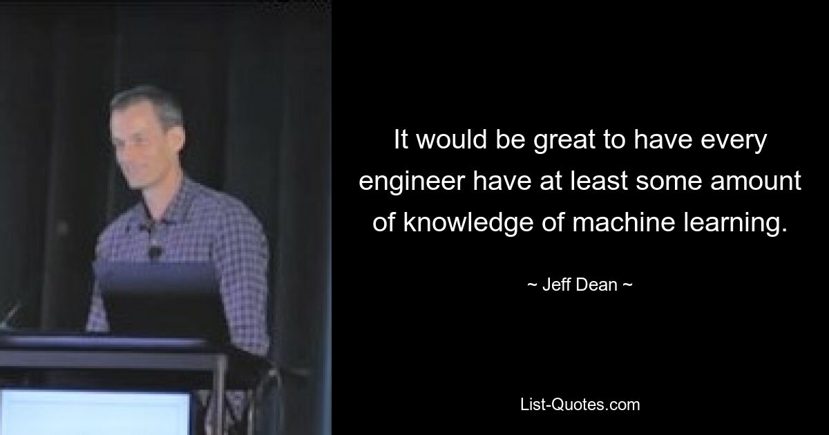 It would be great to have every engineer have at least some amount of knowledge of machine learning. — © Jeff Dean