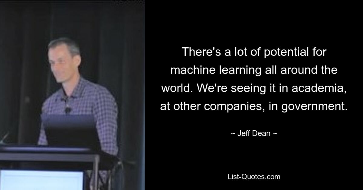 There's a lot of potential for machine learning all around the world. We're seeing it in academia, at other companies, in government. — © Jeff Dean