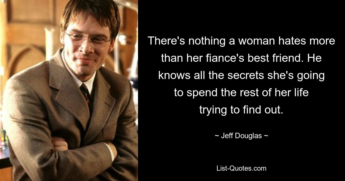 There's nothing a woman hates more than her fiance's best friend. He knows all the secrets she's going to spend the rest of her life trying to find out. — © Jeff Douglas