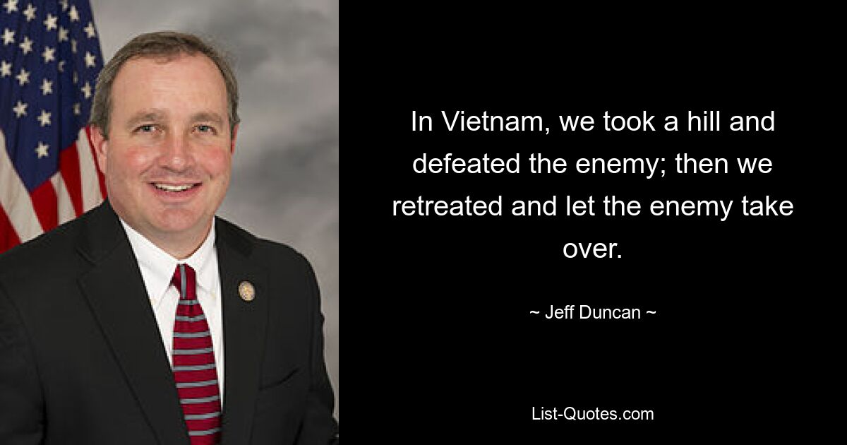 In Vietnam, we took a hill and defeated the enemy; then we retreated and let the enemy take over. — © Jeff Duncan