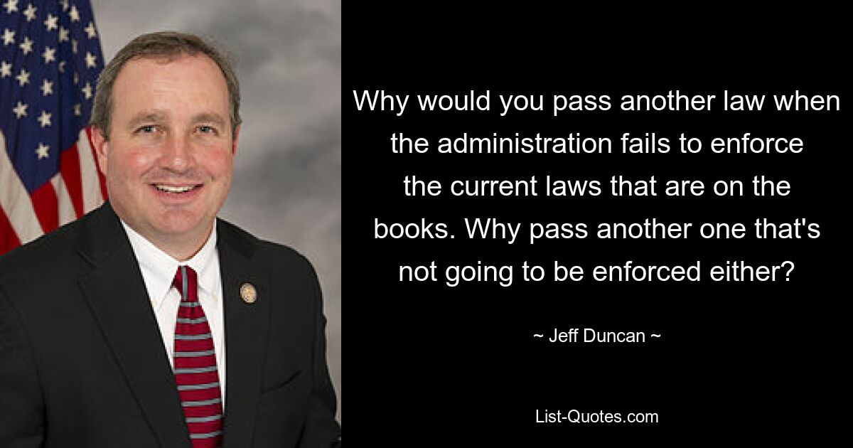 Why would you pass another law when the administration fails to enforce the current laws that are on the books. Why pass another one that's not going to be enforced either? — © Jeff Duncan