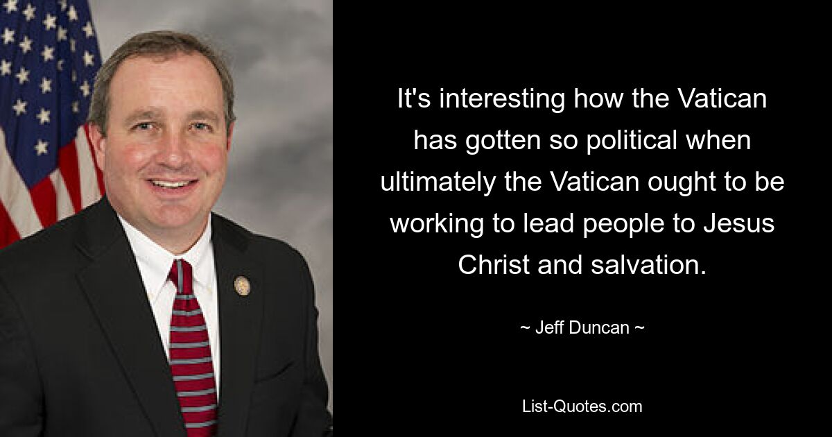 It's interesting how the Vatican has gotten so political when ultimately the Vatican ought to be working to lead people to Jesus Christ and salvation. — © Jeff Duncan