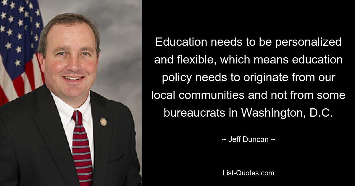 Education needs to be personalized and flexible, which means education policy needs to originate from our local communities and not from some bureaucrats in Washington, D.C. — © Jeff Duncan