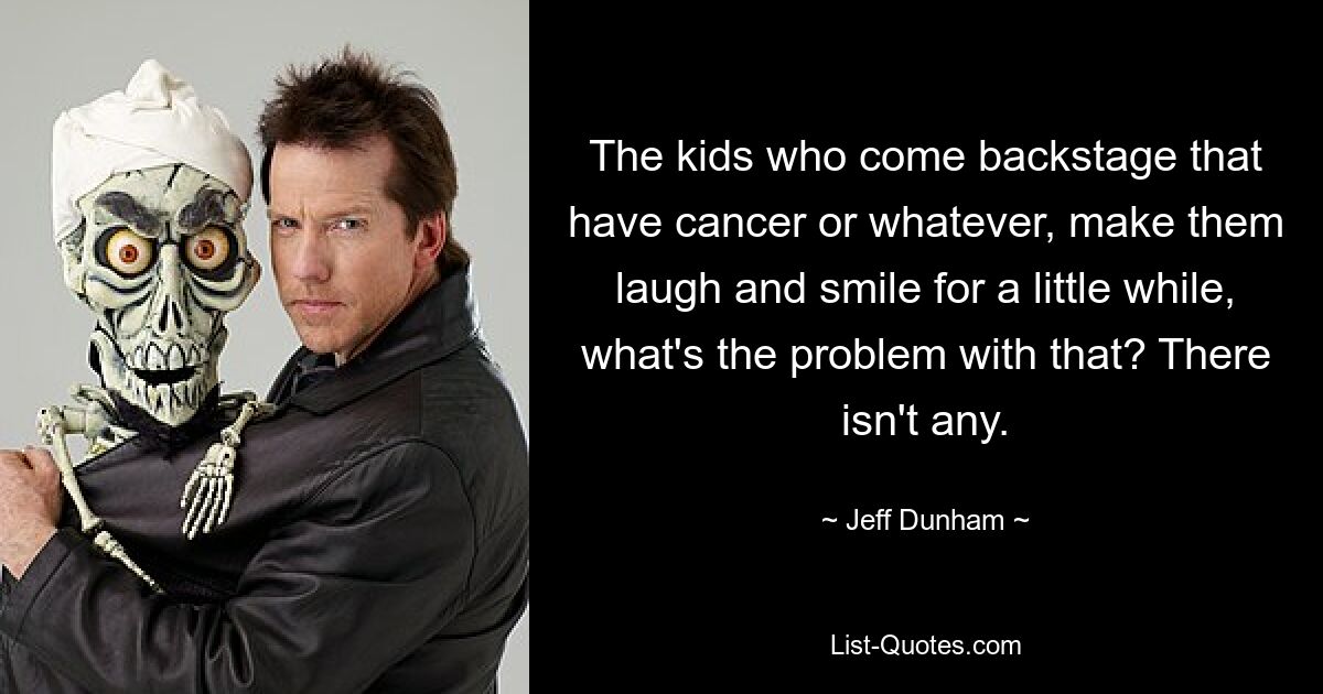 The kids who come backstage that have cancer or whatever, make them laugh and smile for a little while, what's the problem with that? There isn't any. — © Jeff Dunham