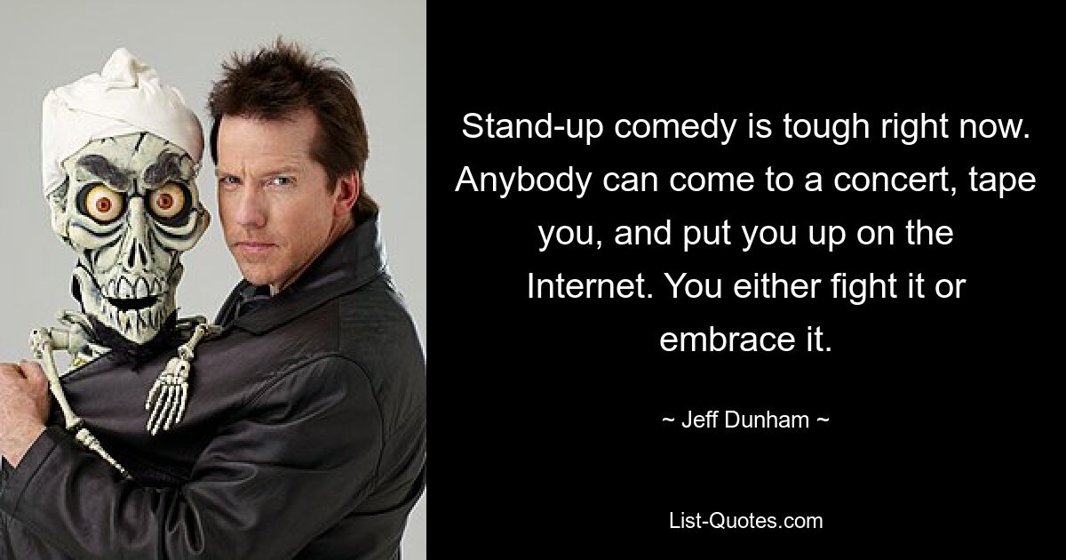 Stand-up comedy is tough right now. Anybody can come to a concert, tape you, and put you up on the Internet. You either fight it or embrace it. — © Jeff Dunham