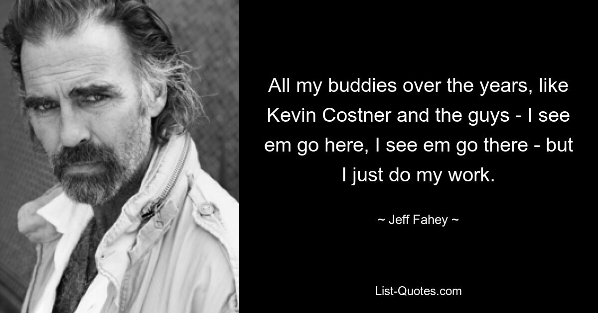 All my buddies over the years, like Kevin Costner and the guys - I see em go here, I see em go there - but I just do my work. — © Jeff Fahey