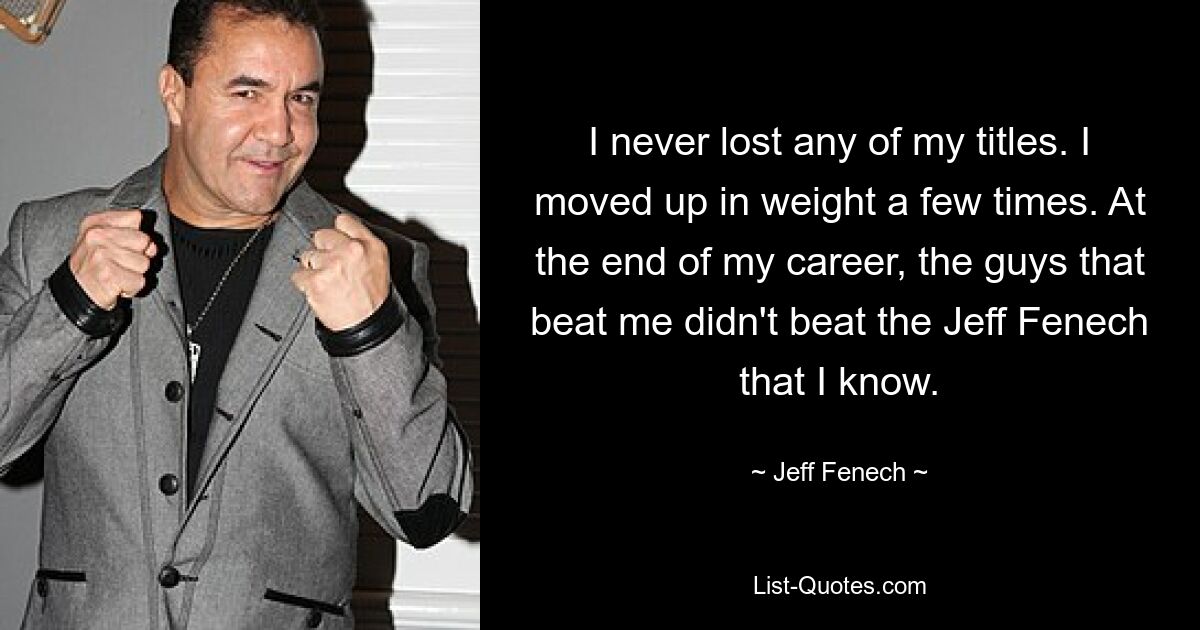 I never lost any of my titles. I moved up in weight a few times. At the end of my career, the guys that beat me didn't beat the Jeff Fenech that I know. — © Jeff Fenech