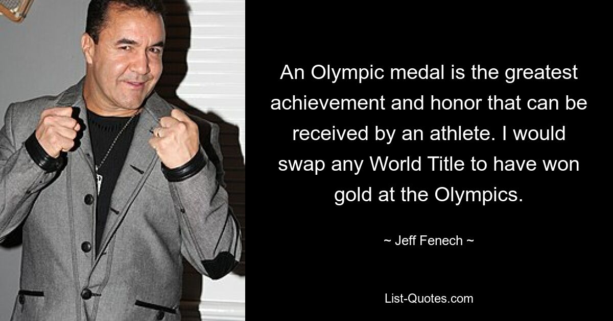 An Olympic medal is the greatest achievement and honor that can be received by an athlete. I would swap any World Title to have won gold at the Olympics. — © Jeff Fenech