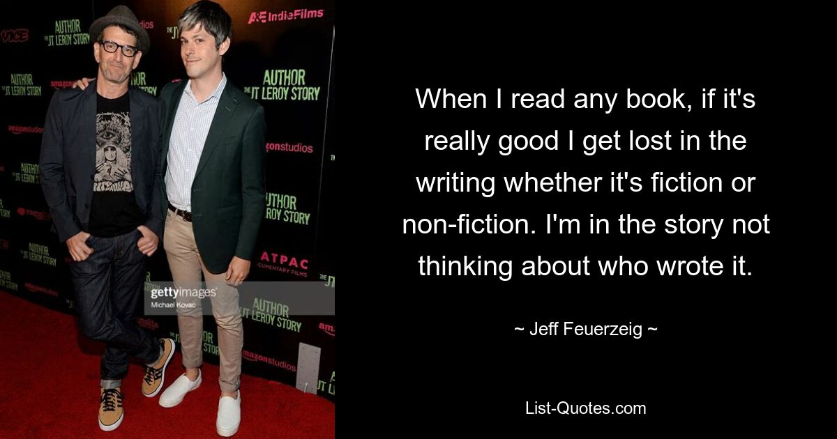 Wenn ich ein wirklich gutes Buch lese, verliere ich mich im Schreibstil, egal, ob es sich um Belletristik oder Sachliteratur handelt. Ich bin in der Geschichte und denke nicht darüber nach, wer sie geschrieben hat. — © Jeff Feuerzeig 