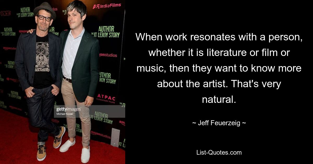 When work resonates with a person, whether it is literature or film or music, then they want to know more about the artist. That's very natural. — © Jeff Feuerzeig