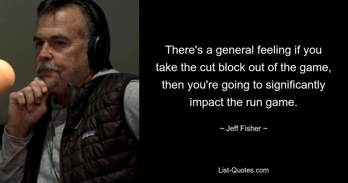 There's a general feeling if you take the cut block out of the game, then you're going to significantly impact the run game. — © Jeff Fisher