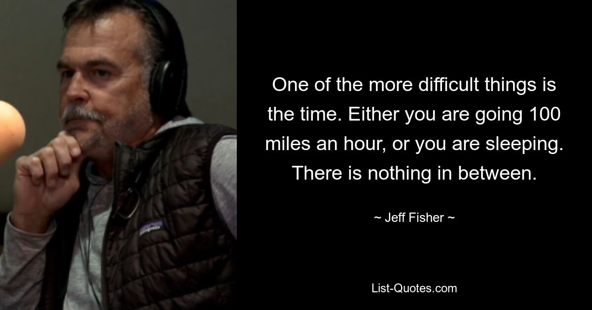 One of the more difficult things is the time. Either you are going 100 miles an hour, or you are sleeping. There is nothing in between. — © Jeff Fisher