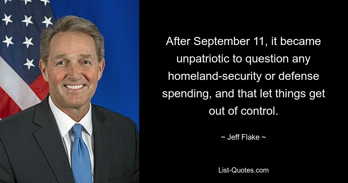 After September 11, it became unpatriotic to question any homeland-security or defense spending, and that let things get out of control. — © Jeff Flake