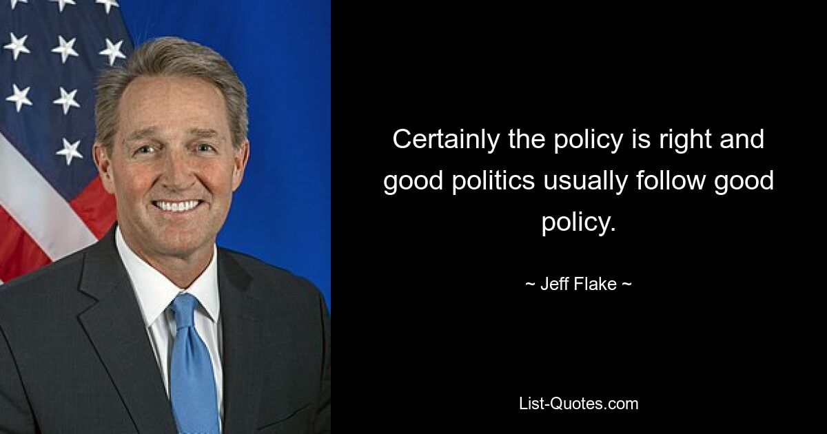 Certainly the policy is right and good politics usually follow good policy. — © Jeff Flake