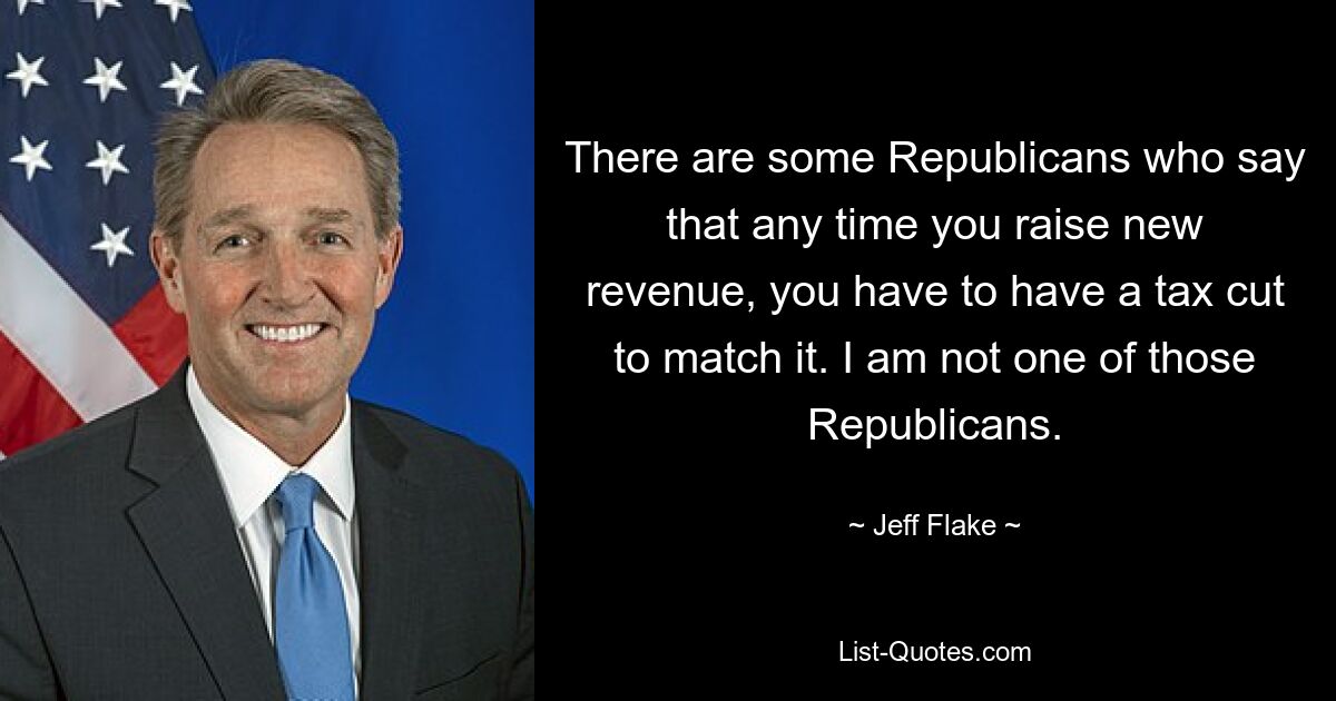 There are some Republicans who say that any time you raise new revenue, you have to have a tax cut to match it. I am not one of those Republicans. — © Jeff Flake